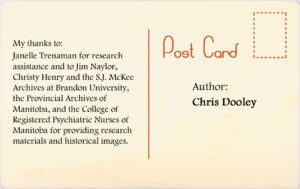 Author: Chris Dooley. My thanks to Janelle Trenaman for research addistance and to Jim Naylor, Christy Hendy and the SJ McKee Archives at Brandon University, the Provincial Archives of Manitoba, and the College of Registered Psychiatric Nurses of Manitoba for providing research materials and historical images.