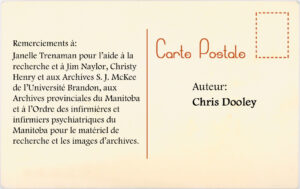Remerciments à: Janelle Trenaman pour l'aide à la recherche et à Jim Naylor, Christy Henry et aux Archives S.J. McKe de l'Université Brandon, aux Archives provinciales du Manitoba et àl'Ordre des infirmières et infirmier psychiatriques du Manioba pour le matèriale de recherche et les images d'archives. Auteur : Chris Dooley.