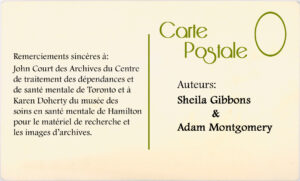 Remerciements sincères à : John Court des Archives du Centre de traitment des dépendances et de santé mentale de Toronto et à Karen Doherty du musée des soins en santé mentale de Hamilton pour le matériel de recherche et les images d'archives. Auteurs : Sheila Gibbons & Adam Montgomery