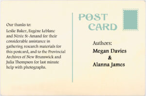 Authors: Megan Davies and Alanna James. Our thanks to: Leslie Baker, Eugène Leblanc and Néree St-Amand for their considerable assistanc in gathering research materials for this postcard and to the Provincial Archives of New Brunswick and Julia Thompson for last minute help with photographs.