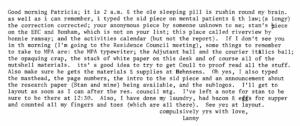 Good morning Patricia; it is 2 am and the olde sleeping pill is rushin round my brain. as well as I can remember, I typed the sid piece on mental patients and the law (a longy) the correction correcteed; your anonymous piece by someone unknown to me; stan's piece on the EEC and Bonham, which is not on your list; this place called rivervivew by bonnie ramsay; and the activities calendar (but not the report). If I don't see you in the morning (I'm going to the Resistence Council meetin), some thing to remember to take to MPA are: the MPA typewriter; the Adjutant ball and the courier italtics ball; the opaquing crap, the stack of white paper on this desk and of course all of the nutshell materials. its a good idea to try and get Coull to proof read all the stuff. Also make sure he gets materials and supplies at Henshans. Oh yes, I also typed the masthead, the page numbers, the introd to the sid piece and an announcement about the research paper (Stan and mine) being available, and the sublogos. I'll get to layout as soon as I can after the res council mtg. L've left a note for stan to be sure to be ther at 12:30. Also, I have done my laundry, had bacon and eggs for supper and counted all my finger and toes (whcih are all there). See yez at layout. compulsively yrs with love, Lanny 