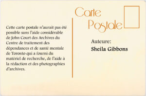 Cette carte postale n'aurait pas été possible san l'aide considérable de John Court des Archives du Centre de traitement des dépendance et de santé mentale de Toronto qui a fourni du matériel de recherche, de l'aide àla rédaction et des photographies d'archives. Auteure : Sheila Gibbons